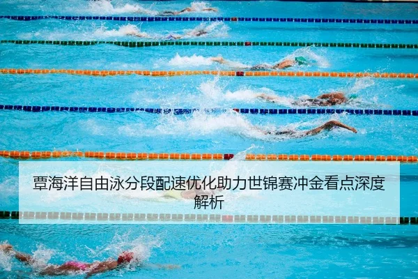 覃海洋自由泳分段配速优化助力世锦赛冲金看点深度解析