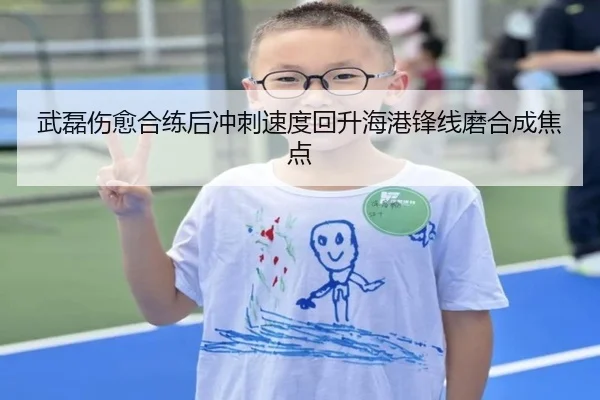 武磊伤愈合练后冲刺速度回升海港锋线磨合成焦点